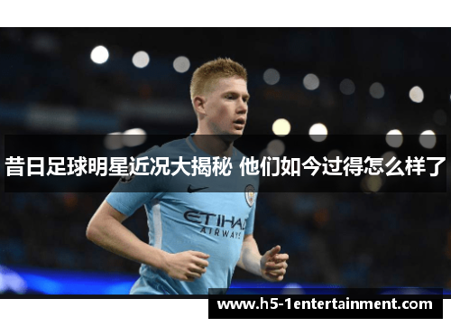 昔日足球明星近况大揭秘 他们如今过得怎么样了