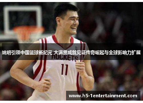 姚明引领中国篮球新纪元 大满贯成就见证传奇崛起与全球影响力扩展