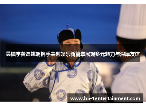 吴镇宇黄磊姚明携手共创娱乐新篇章展现多元魅力与深厚友谊