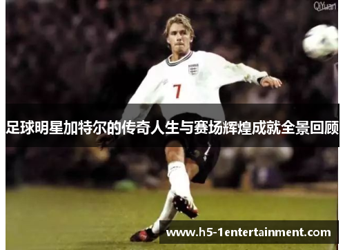 足球明星加特尔的传奇人生与赛场辉煌成就全景回顾