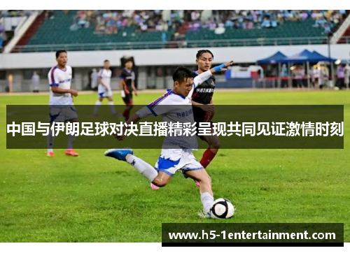 中国与伊朗足球对决直播精彩呈现共同见证激情时刻