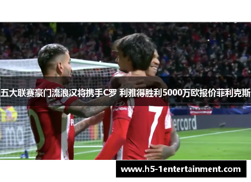 五大联赛豪门流浪汉将携手C罗 利雅得胜利5000万欧报价菲利克斯