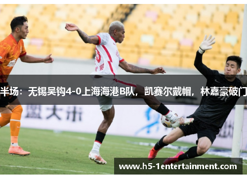 半场：无锡吴钩4-0上海海港B队，凯赛尔戴帽，林嘉豪破门